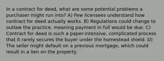 In a contract for deed, what are some potential problems a purchaser might run into? A) Few licensees understand how contract for deed actually works. B) Regulations could change to outlaw the practice, meaning payment in full would be due. C) Contract for deed is such a paper-intensive, complicated process that it rarely secures the buyer under the homestead shield. D) The seller might default on a previous mortgage, which could result in a lien on the property.