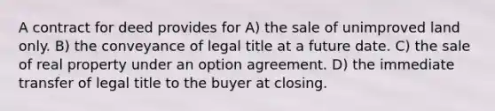 A contract for deed provides for A) the sale of unimproved land only. B) the conveyance of legal title at a future date. C) the sale of real property under an option agreement. D) the immediate transfer of legal title to the buyer at closing.