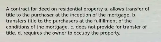 A contract for deed on residential property a. allows transfer of title to the purchaser at the inception of the mortgage. b. transfers title to the purchasers at the fulfillment of the conditions of the mortgage. c. does not provide for transfer of title. d. requires the owner to occupy the property.