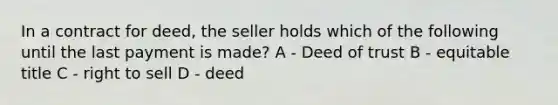 In a contract for deed, the seller holds which of the following until the last payment is made? A - Deed of trust B - equitable title C - right to sell D - deed