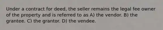 Under a contract for deed, the seller remains the legal fee owner of the property and is referred to as A) the vendor. B) the grantee. C) the grantor. D) the vendee.