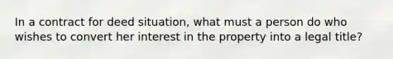 In a contract for deed situation, what must a person do who wishes to convert her interest in the property into a legal title?