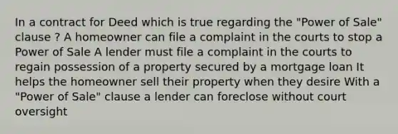 In a contract for Deed which is true regarding the "Power of Sale" clause ? A homeowner can file a complaint in the courts to stop a Power of Sale A lender must file a complaint in the courts to regain possession of a property secured by a mortgage loan It helps the homeowner sell their property when they desire With a "Power of Sale" clause a lender can foreclose without court oversight