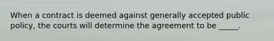 When a contract is deemed against generally accepted public policy, the courts will determine the agreement to be _____.