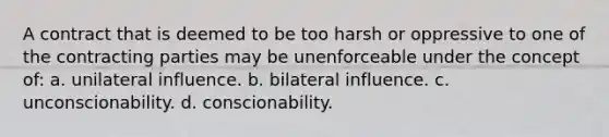 A contract that is deemed to be too harsh or oppressive to one of the contracting parties may be unenforceable under the concept of: a. unilateral influence. b. bilateral influence. c. unconscionability. d. conscionability.