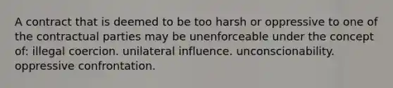 A contract that is deemed to be too harsh or oppressive to one of the contractual parties may be unenforceable under the concept of: illegal coercion. unilateral influence. unconscionability. oppressive confrontation.