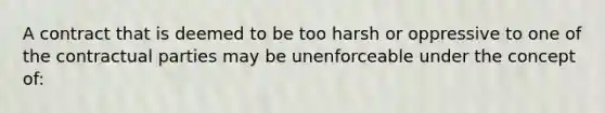 A contract that is deemed to be too harsh or oppressive to one of the contractual parties may be unenforceable under the concept of: