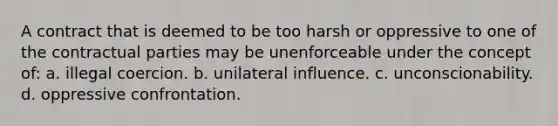 A contract that is deemed to be too harsh or oppressive to one of the contractual parties may be unenforceable under the concept of: a. illegal coercion. b. unilateral influence. c. unconscionability. d. oppressive confrontation.