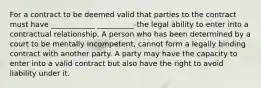 For a contract to be deemed valid that parties to the contract must have ____________ __________-the legal ability to enter into a contractual relationship. A person who has been determined by a court to be mentally incompetent, cannot form a legally binding contract with another party. A party may have the capacity to enter into a valid contract but also have the right to avoid liability under it.