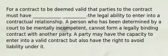 For a contract to be deemed valid that parties to the contract must have ____________ __________-the legal ability to enter into a contractual relationship. A person who has been determined by a court to be mentally incompetent, cannot form a legally binding contract with another party. A party may have the capacity to enter into a valid contract but also have the right to avoid liability under it.