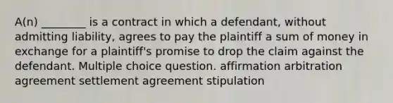 A(n) ________ is a contract in which a defendant, without admitting liability, agrees to pay the plaintiff a sum of money in exchange for a plaintiff's promise to drop the claim against the defendant. Multiple choice question. affirmation arbitration agreement settlement agreement stipulation