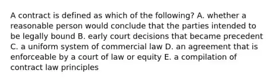 A contract is defined as which of the following? A. whether a reasonable person would conclude that the parties intended to be legally bound B. early court decisions that became precedent C. a uniform system of commercial law D. an agreement that is enforceable by a court of law or equity E. a compilation of contract law principles