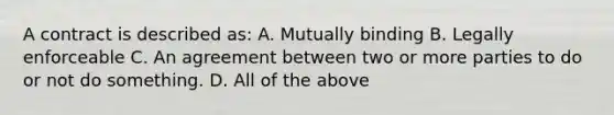 A contract is described as: A. Mutually binding B. Legally enforceable C. An agreement between two or more parties to do or not do something. D. All of the above