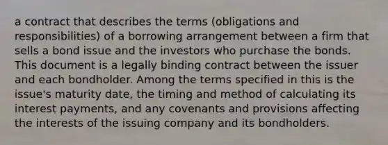 a contract that describes the terms (obligations and responsibilities) of a borrowing arrangement between a firm that sells a bond issue and the investors who purchase the bonds. This document is a legally binding contract between the issuer and each bondholder. Among the terms specified in this is the issue's maturity date, the timing and method of calculating its interest payments, and any covenants and provisions affecting the interests of the issuing company and its bondholders.