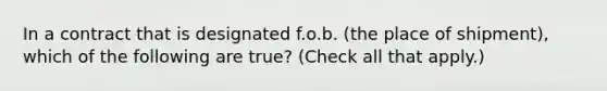 In a contract that is designated f.o.b. (the place of shipment), which of the following are true? (Check all that apply.)