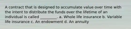 A contract that is designed to accumulate value over time with the intent to distribute the funds over the lifetime of an individual is called _________. a. Whole life insurance b. Variable life insurance c. An endowment d. An annuity