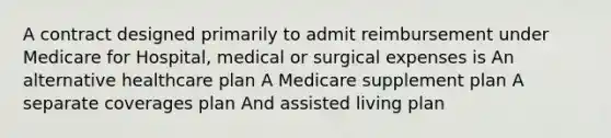 A contract designed primarily to admit reimbursement under Medicare for Hospital, medical or surgical expenses is An alternative healthcare plan A Medicare supplement plan A separate coverages plan And assisted living plan