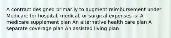 A contract designed primarily to augment reimbursement under Medicare for hospital, medical, or surgical expenses is: A medicare supplement plan An alternative health care plan A separate coverage plan An assisted living plan