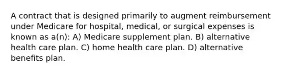 A contract that is designed primarily to augment reimbursement under Medicare for hospital, medical, or surgical expenses is known as a(n): A) Medicare supplement plan. B) alternative health care plan. C) home health care plan. D) alternative benefits plan.