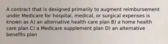 A contract that is designed primarily to augment reimbursement under Medicare for hospital, medical, or surgical expenses is known as A) an alternative health care plan B) a home health care plan C) a Medicare supplement plan D) an alternative benefits plan