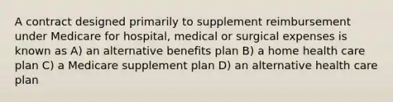 A contract designed primarily to supplement reimbursement under Medicare for hospital, medical or surgical expenses is known as A) an alternative benefits plan B) a home health care plan C) a Medicare supplement plan D) an alternative health care plan