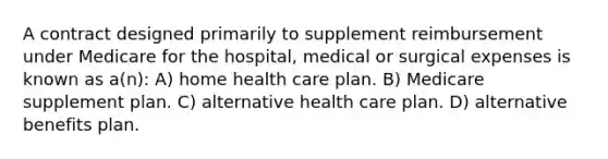 A contract designed primarily to supplement reimbursement under Medicare for the hospital, medical or surgical expenses is known as a(n): A) home health care plan. B) Medicare supplement plan. C) alternative health care plan. D) alternative benefits plan.