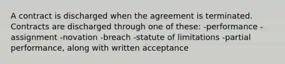 A contract is discharged when the agreement is terminated. Contracts are discharged through one of these: -performance -assignment -novation -breach -statute of limitations -partial performance, along with written acceptance