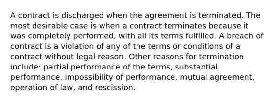 A contract is discharged when the agreement is terminated. The most desirable case is when a contract terminates because it was completely performed, with all its terms fulfilled. A breach of contract is a violation of any of the terms or conditions of a contract without legal reason. Other reasons for termination include: partial performance of the terms, substantial performance, impossibility of performance, mutual agreement, operation of law, and rescission.