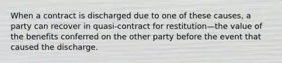 When a contract is discharged due to one of these causes, a party can recover in quasi-contract for restitution—the value of the benefits conferred on the other party before the event that caused the discharge.