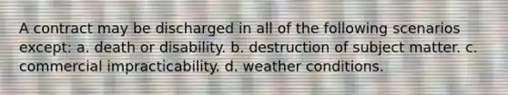 A contract may be discharged in all of the following scenarios except: a. death or disability. b. destruction of subject matter. c. commercial impracticability. d. weather conditions.