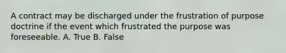 A contract may be discharged under the frustration of purpose doctrine if the event which frustrated the purpose was foreseeable. A. True B. False