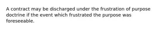 A contract may be discharged under the frustration of purpose doctrine if the event which frustrated the purpose was foreseeable.