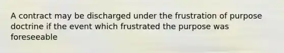 A contract may be discharged under the frustration of purpose doctrine if the event which frustrated the purpose was foreseeable