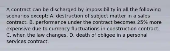 A contract can be discharged by impossibility in all the following scenarios except: A. destruction of subject matter in a sales contract. B. performance under the contract becomes 25% more expensive due to currency fluctuations in construction contract. C. when the law changes. D. death of obligee in a personal services contract.