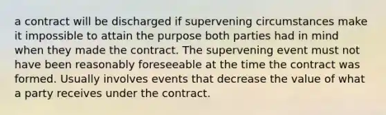 a contract will be discharged if supervening circumstances make it impossible to attain the purpose both parties had in mind when they made the contract. The supervening event must not have been reasonably foreseeable at the time the contract was formed. Usually involves events that decrease the value of what a party receives under the contract.