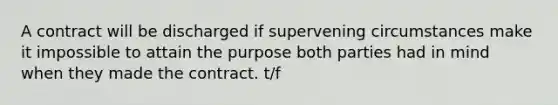 A contract will be discharged if supervening circumstances make it impossible to attain the purpose both parties had in mind when they made the contract. t/f