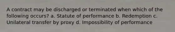 A contract may be discharged or terminated when which of the following occurs? a. Statute of performance b. Redemption c. Unilateral transfer by proxy d. Impossibility of performance