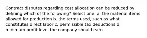 Contract disputes regarding cost allocation can be reduced by defining which of the following? Select one: a. the material items allowed for production b. the terms used, such as what constitutes direct labor c. permissible tax deductions d. minimum profit level the company should earn