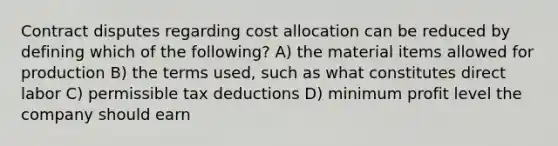 Contract disputes regarding cost allocation can be reduced by defining which of the following? A) the material items allowed for production B) the terms used, such as what constitutes direct labor C) permissible tax deductions D) minimum profit level the company should earn