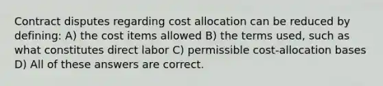 Contract disputes regarding cost allocation can be reduced by defining: A) the cost items allowed B) the terms used, such as what constitutes direct labor C) permissible cost-allocation bases D) All of these answers are correct.