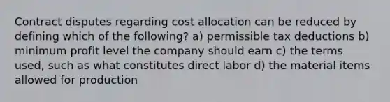 Contract disputes regarding cost allocation can be reduced by defining which of the following? a) permissible tax deductions b) minimum profit level the company should earn c) the terms used, such as what constitutes direct labor d) the material items allowed for production