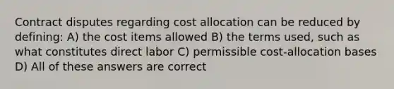 Contract disputes regarding cost allocation can be reduced by defining: A) the cost items allowed B) the terms used, such as what constitutes direct labor C) permissible cost-allocation bases D) All of these answers are correct