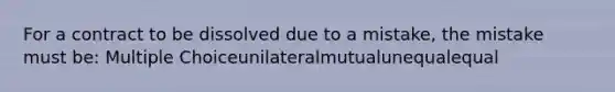 For a contract to be dissolved due to a mistake, the mistake must be: Multiple Choiceunilateralmutualunequalequal