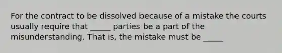 For the contract to be dissolved because of a mistake the courts usually require that _____ parties be a part of the misunderstanding. That is, the mistake must be _____