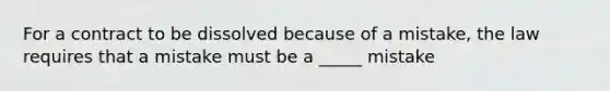 For a contract to be dissolved because of a mistake, the law requires that a mistake must be a _____ mistake
