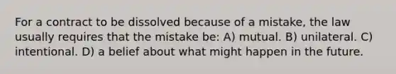 For a contract to be dissolved because of a mistake, the law usually requires that the mistake be: A) mutual. B) unilateral. C) intentional. D) a belief about what might happen in the future.