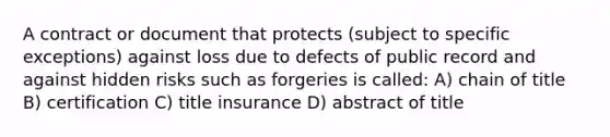 A contract or document that protects (subject to specific exceptions) against loss due to defects of public record and against hidden risks such as forgeries is called: A) chain of title B) certification C) title insurance D) abstract of title