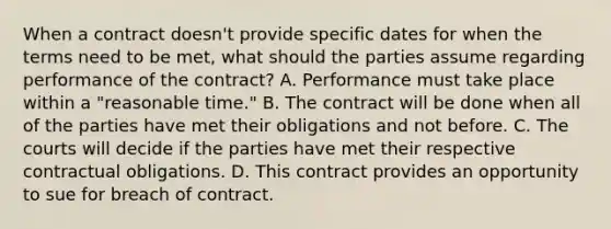 When a contract doesn't provide specific dates for when the terms need to be met, what should the parties assume regarding performance of the contract? A. Performance must take place within a "reasonable time." B. The contract will be done when all of the parties have met their obligations and not before. C. The courts will decide if the parties have met their respective contractual obligations. D. This contract provides an opportunity to sue for breach of contract.