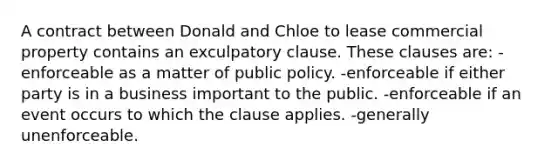 A contract between Donald and Chloe to lease commercial property contains an exculpatory clause. These clauses are: -enforceable as a matter of public policy. -enforceable if either party is in a business important to the public. -enforceable if an event occurs to which the clause applies. -generally unenforceable.