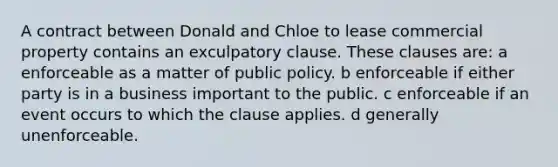 A contract between Donald and Chloe to lease commercial property contains an exculpatory clause. These clauses are: a enforceable as a matter of public policy. b enforceable if either party is in a business important to the public. c enforceable if an event occurs to which the clause applies. d generally unenforceable.